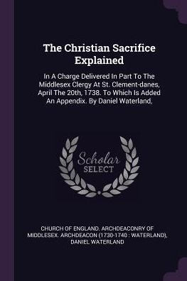 The Christian Sacrifice Explained: In A Charge Delivered In Part To The Middlesex Clergy At St. Clement-Danes, April The 20Th, 1738. To Which Is Added An Appendix. By Daniel Waterland,