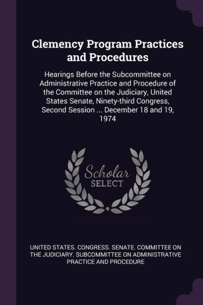 Clemency Program Practices And Procedures: Hearings Before The Subcommittee On Administrative Practice And Procedure Of The Committee On The ... Second Session ... December 18 And 19, 1974