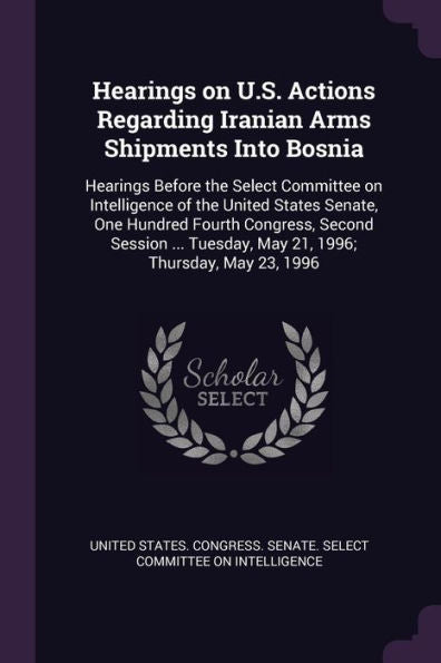 Hearings On U.S. Actions Regarding Iranian Arms Shipments Into Bosnia: Hearings Before The Select Committee On Intelligence Of The United States ... Tuesday, May 21, 1996; Thursday, May 23, 1996