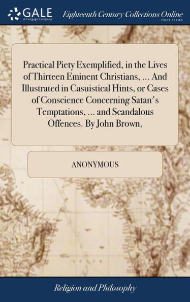 Practical Piety Exemplified, In The Lives Of Thirteen Eminent Christians, ... And Illustrated In Casuistical Hints, Or Cases Of Conscience Concerning ... ... And Scandalous Offences. By John Brown,