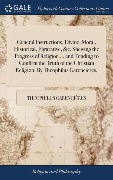General Instructions, Divine, Moral, Historical, Figurative, &C. Shewing The Progress Of Religion ... And Tending To Confirm The Truth Of The Christian Religion. By Theophilus Garencieres,