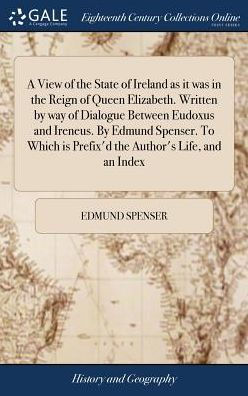 A View Of The State Of Ireland As It Was In The Reign Of Queen Elizabeth. Written By Way Of Dialogue Between Eudoxus And Ireneus. By Edmund Spenser. ... Is Prefix'D The Author's Life, And An Index