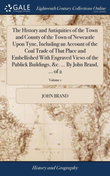The History And Antiquities Of The Town And County Of The Town Of Newcastle Upon Tyne, Including An Account Of The Coal Trade Of That Place And ... &C. ... By John Brand, ... Of 2; Volume 1