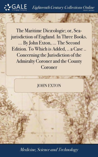 The Maritime Dic?Logie; Or, Sea-Jurisdiction Of England. In Three Books. ... By John Exton, ... The Second Edition. To Which Is Added, .. A Case .. ... The Admiralty Coroner And The County Coroner