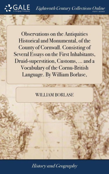 Observations On The Antiquities Historical And Monumental, Of The County Of Cornwall. Consisting Of Several Essays On The First Inhabitants, ... Cornu-British Language. By William Borlase,