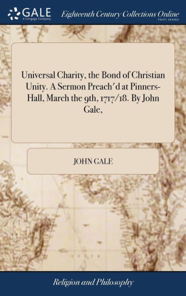 Universal Charity, The Bond Of Christian Unity. A Sermon Preach'D At Pinners-Hall, March The 9Th, 1717/18. By John Gale,