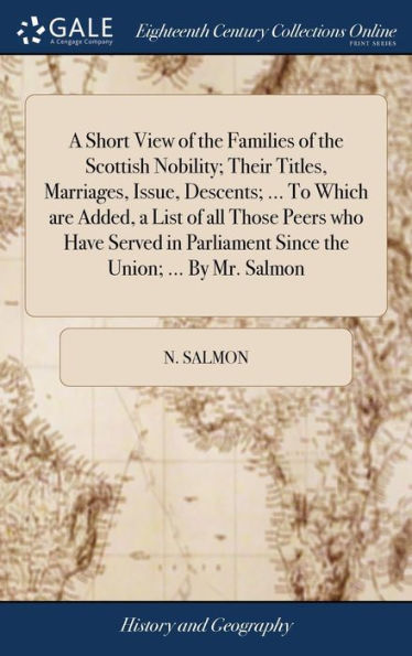 A Short View Of The Families Of The Scottish Nobility; Their Titles, Marriages, Issue, Descents; ... To Which Are Added, A List Of All Those Peers Who ... Parliament Since The Union; ... By Mr. Salmon