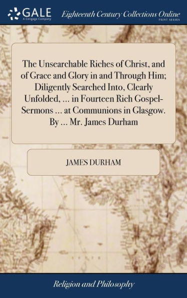 The Unsearchable Riches Of Christ, And Of Grace And Glory In And Through Him; Diligently Searched Into, Clearly Unfolded, ... In Fourteen Rich ... In Glasgow. By ... Mr. James Durham