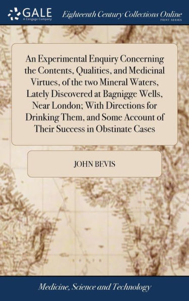 An Experimental Enquiry Concerning The Contents, Qualities, And Medicinal Virtues, Of The Two Mineral Waters, Lately Discovered At Bagnigge Wells, ... Account Of Their Success In Obstinate Cases