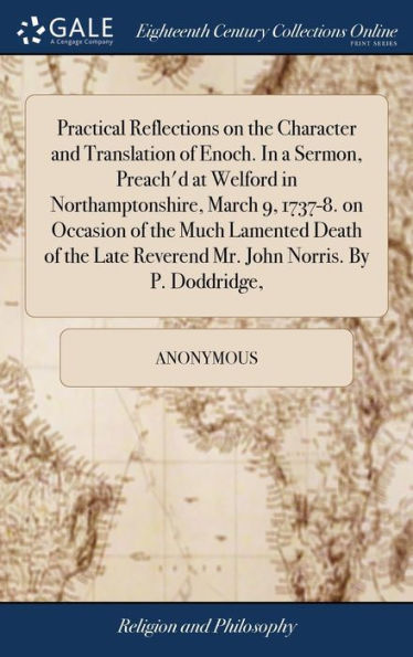 Practical Reflections On The Character And Translation Of Enoch. In A Sermon, Preach'D At Welford In Northamptonshire, March 9, 1737-8. On Occasion Of ... Reverend Mr. John Norris. By P. Doddridge,