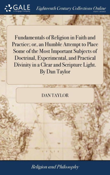 Fundamentals Of Religion In Faith And Practice; Or, An Humble Attempt To Place Some Of The Most Important Subjects Of Doctrinal, Experimental, And ... In A Clear And Scripture Light. By Dan Taylor