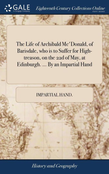 The Life Of Archibald Mc'Donald, Of Barisdale, Who Is To Suffer For High-Treason, On The 22D Of May, At Edinburgh. ... By An Impartial Hand