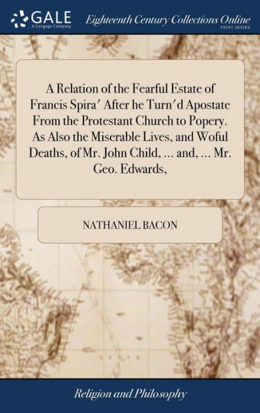 A Relation Of The Fearful Estate Of Francis Spira' After He Turn'D Apostate From The Protestant Church To Popery. As Also The Miserable Lives, And ... John Child, ... And, ... Mr. Geo. Edwards,