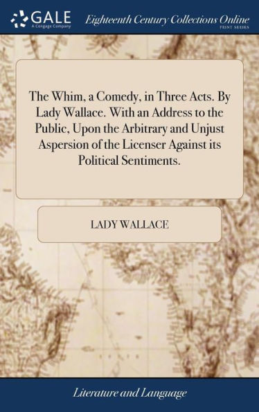 The Whim, A Comedy, In Three Acts. By Lady Wallace. With An Address To The Public, Upon The Arbitrary And Unjust Aspersion Of The Licenser Against Its Political Sentiments.