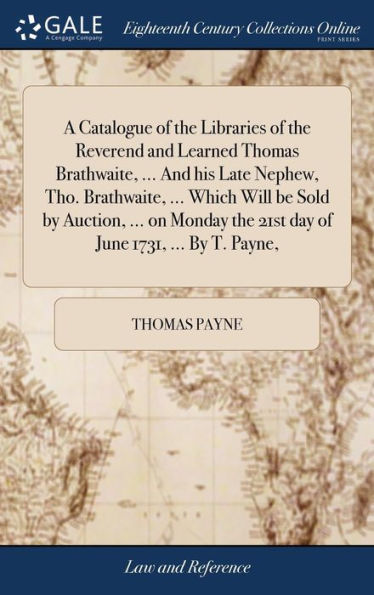 A Catalogue Of The Libraries Of The Reverend And Learned Thomas Brathwaite, ... And His Late Nephew, Tho. Brathwaite, ... Which Will Be Sold By ... The 21St Day Of June 1731, ... By T. Payne,