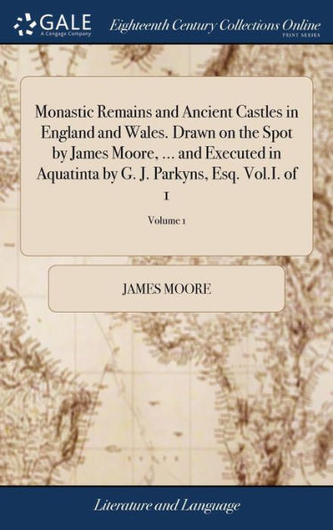 Monastic Remains And Ancient Castles In England And Wales. Drawn On The Spot By James Moore, ... And Executed In Aquatinta By G. J. Parkyns, Esq. Vol.I. Of 1; Volume 1