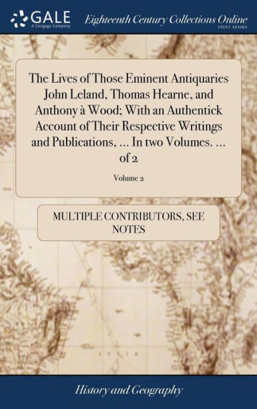 The Lives Of Those Eminent Antiquaries John Leland, Thomas Hearne, And Anthony ?Wood; With An Authentick Account Of Their Respective Writings And Publications, ... In Two Volumes. ... Of 2; Volume 2