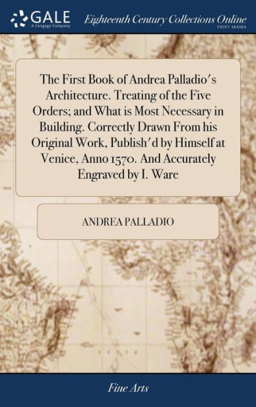 The First Book Of Andrea Palladio's Architecture. Treating Of The Five Orders; And What Is Most Necessary In Building. Correctly Drawn From His ... Anno 1570. And Accurately Engraved By I. Ware