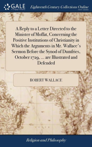 A Reply To A Letter Directed To The Minister Of Moffat, Concerning The Positive Institutions Of Christianity In Which The Arguments In Mr. Wallace's ... 1729, ... Are Illustrated And Defended