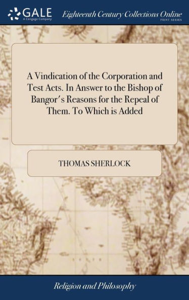 A Vindication Of The Corporation And Test Acts. In Answer To The Bishop Of Bangor's Reasons For The Repeal Of Them. To Which Is Added: A Second Part, ... The Religion Of Oaths. By Tho. Sherlock,