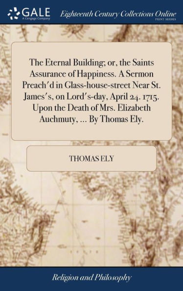The Eternal Building; Or, The Saints Assurance Of Happiness. A Sermon Preach'D In Glass-House-Street Near St. James's, On Lord's-Day, April 24. 1715. ... Mrs. Elizabeth Auchmuty, ... By Thomas Ely.