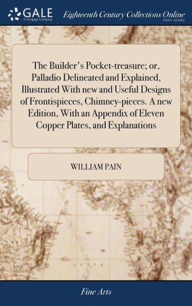 The Builder's Pocket-Treasure; Or, Palladio Delineated And Explained, Illustrated With New And Useful Designs Of Frontispieces, Chimney-Pieces. A New ... Of Eleven Copper Plates, And Explanations