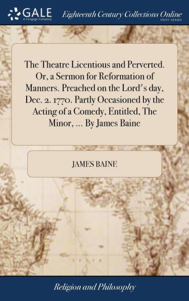 The Theatre Licentious And Perverted. Or, A Sermon For Reformation Of Manners. Preached On The Lord's Day, Dec. 2. 1770. Partly Occasioned By The ... Entitled, The Minor, ... By James Baine