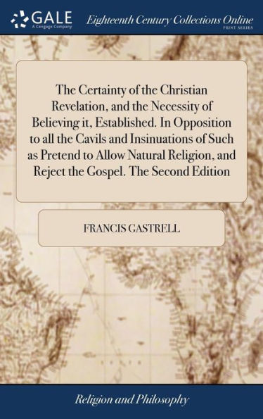 The Certainty Of The Christian Revelation, And The Necessity Of Believing It, Established. In Opposition To All The Cavils And Insinuations Of Such As ... And Reject The Gospel. The Second Edition