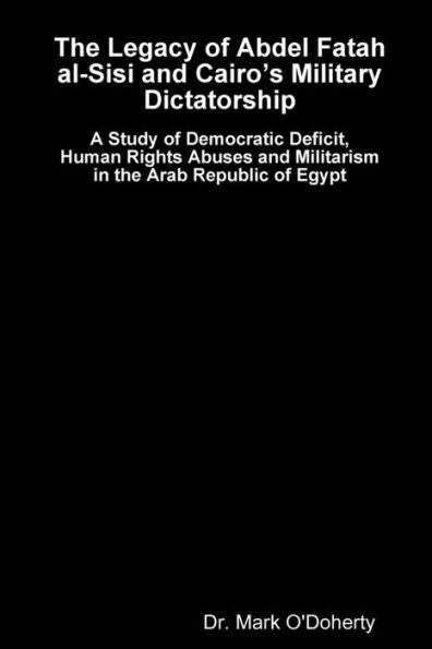 The Legacy Of Abdel Fatah Al-Sisi And Cairo's Military Dictatorship - A Study Of Democratic Deficit, Human Rights Abuses And Militarism In The Arab Republic Of Egypt