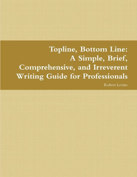 Topline, Bottom Line: A Simple, Brief, Comprehensive, And Irreverent Writing Guide For Professionals