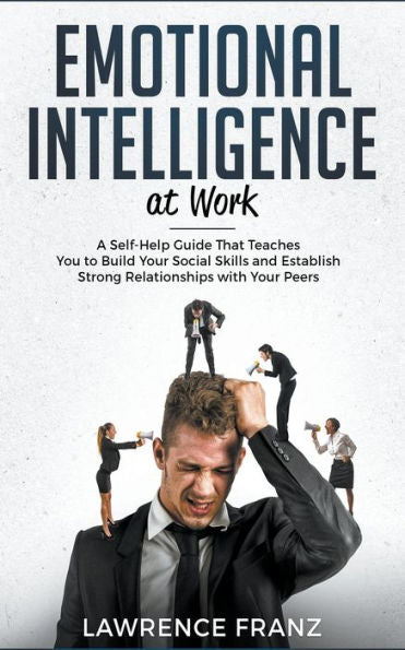 Emotional Intelligence At Work: A Self-Help Guide That Teaches You To Build Your Social Skills And Establish Strong Relationships With Your Peers (Effective Communication Skills)