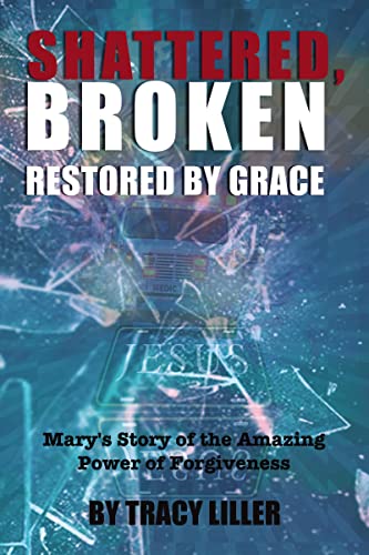 Shattered, Broken Restored By Grace: Mary's Story Of The Amazing Power Of Forgiveness