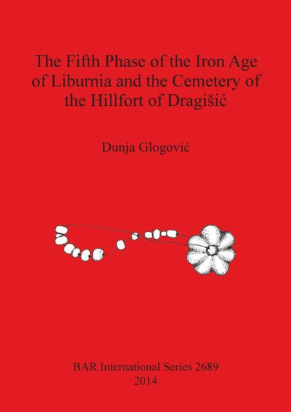 The Fifth Phase Of The Iron Age Of Liburnia And The Cemetery Of The Hillfort Of Dragisic (Bar International Series)