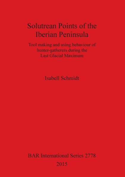 Solutrean Points Of The Iberian Peninsula: Tool Making And Using Behaviour Of Hunter-Gatherers During The Last Glacial Maximum (Bar International)