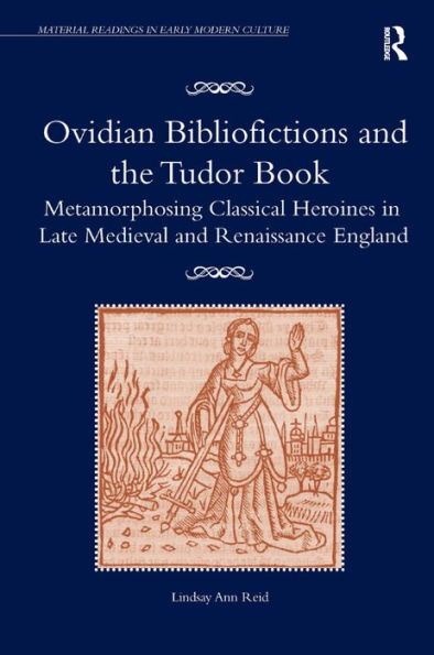 Ovidian Bibliofictions And The Tudor Book: Metamorphosing Classical Heroines In Late Medieval And Renaissance England (Material Readings In Early Modern Culture)