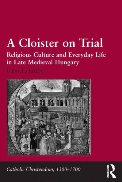 A Cloister On Trial: Religious Culture And Everyday Life In Late Medieval Hungary (Catholic Christendom, 1300-1700)
