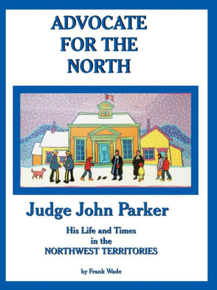 Advocate For The North: Judge John Parker His Life And Times In The Northwest Territories