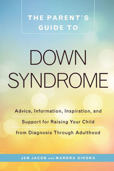 The Parent's Guide To Down Syndrome: Advice, Information, Inspiration, And Support For Raising Your Child From Diagnosis Through Adulthood