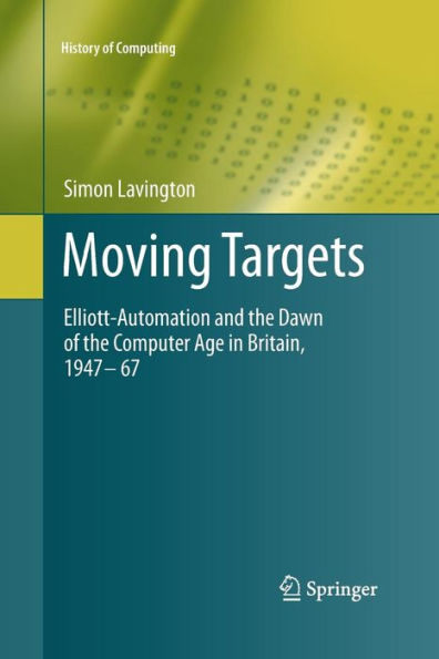 Moving Targets: Elliott-Automation And The Dawn Of The Computer Age In Britain, 1947 ?67 (History Of Computing)