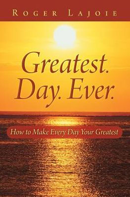 Greatest. Day. Ever.: How To Make Every Day Your Greatest