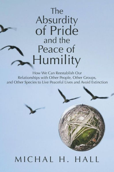 The Absurdity Of Pride And The Peace Of Humility: How We Can Reestablish Our Relationships With Other People, Other Groups, And Other Species To Live Peaceful Lives And Avoid Extinction