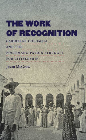 The Work Of Recognition: Caribbean Colombia And The Postemancipation Struggle For Citizenship