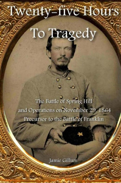 Twenty-Five Hours To Tragedy: The Battle Of Spring Hill And Operations On November 29, 1864: Precursor To The Battle Of Franklin