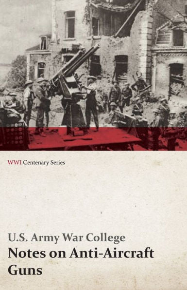 Notes On Anti-Aircraft Guns - Compiled At The Army War College From The Latest Available Information - April, 1917 (Wwi Centenary Series)