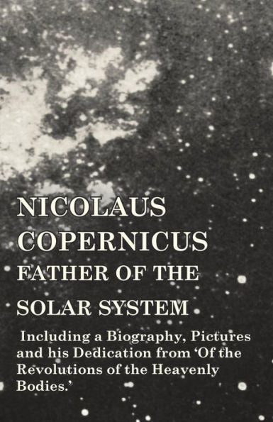 Nicolaus Copernicus, Father Of The Solar System - Including A Biography, Pictures And His Dedication From 'Of The Revolutions Of The Heavenly Bodies.'