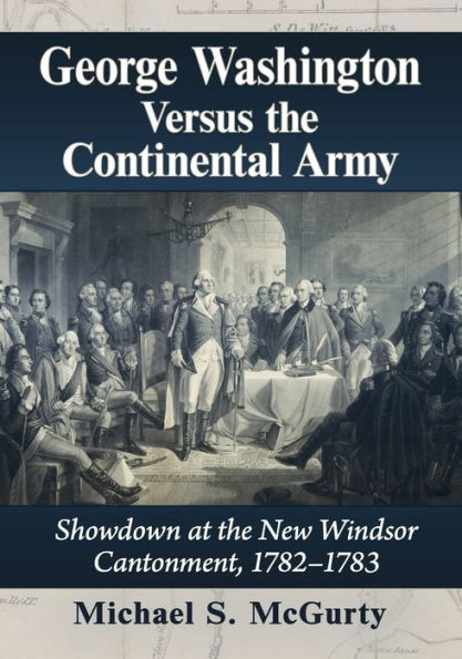 George Washington Versus The Continental Army: Showdown At The New Windsor Cantonment, 1782-1783
