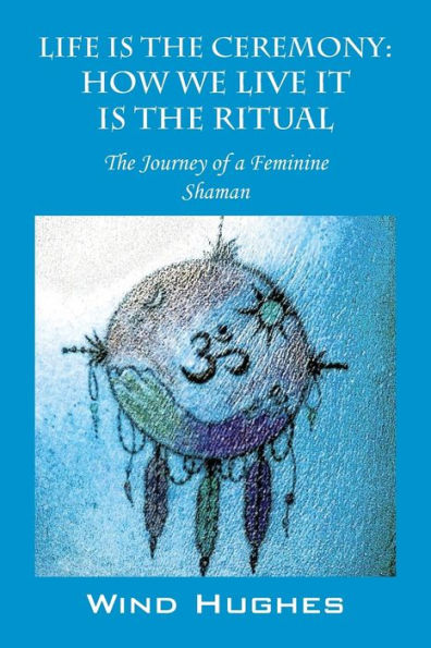 Life Is The Ceremony: How We Live It Is The Ritual - The Journey Of A Feminine Shaman