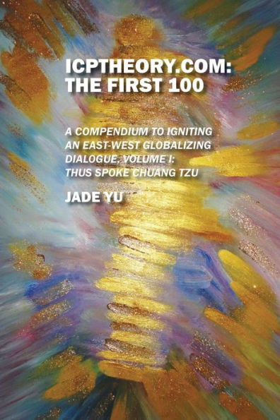 Icptheory.Com: The First 100: A Compendium To Igniting An East-West Globalizing Dialogue, Volume I: Thus Spoke Chuang Tzu