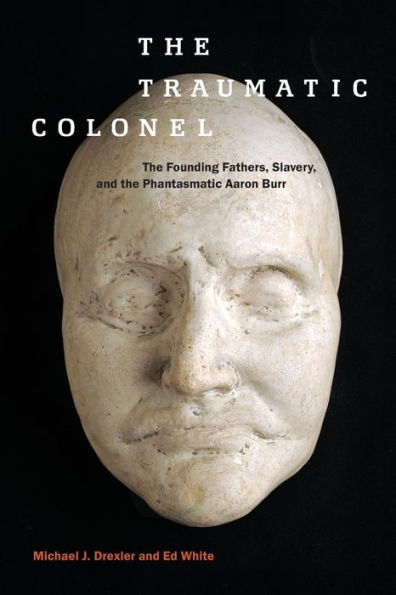The Traumatic Colonel: The Founding Fathers, Slavery, And The Phantasmatic Aaron Burr (America And The Long 19Th Century, 3)
