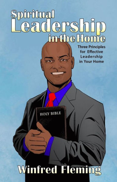 Spiritual Leadership In The Home: Three Principles For Effective Leadership In Your Home